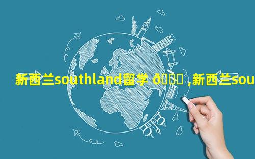 新西兰southland留学 🐈 ,新西兰southland简介